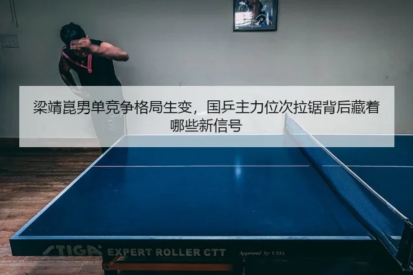 梁靖崑男单竞争格局生变，国乒主力位次拉锯背后藏着哪些新信号